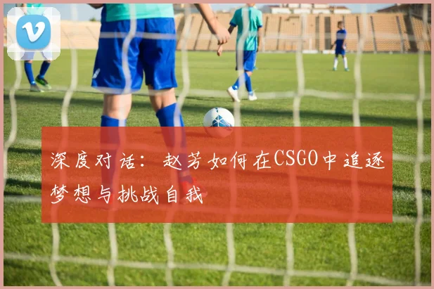 深度对话：赵芳如何在CSGO中追逐梦想与挑战自我