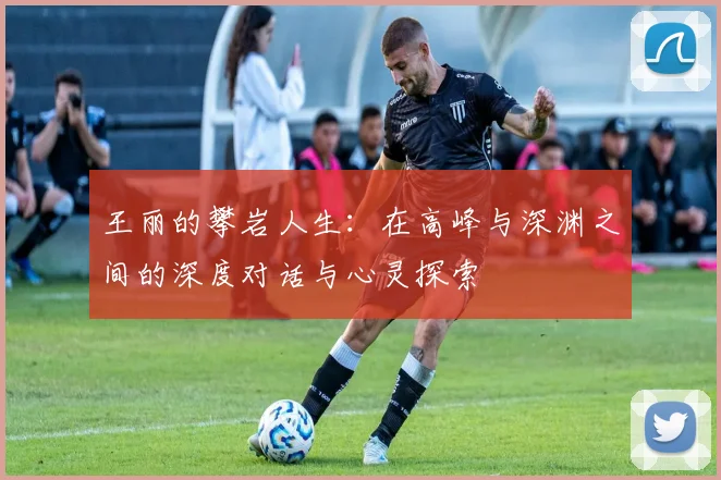 王丽的攀岩人生：在高峰与深渊之间的深度对话与心灵探索