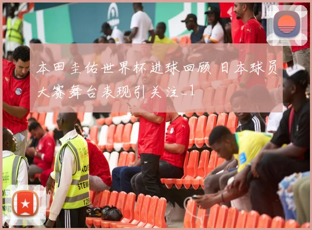 本田圭佑世界杯进球回顾 日本球员大赛舞台表现引关注_1