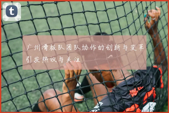 广州滑板队团队协作的创新与变革引发热议与关注