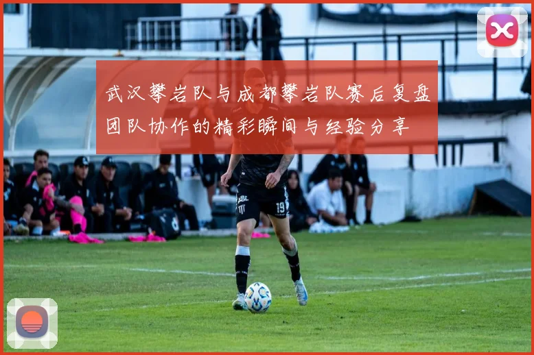 武汉攀岩队与成都攀岩队赛后复盘团队协作的精彩瞬间与经验分享