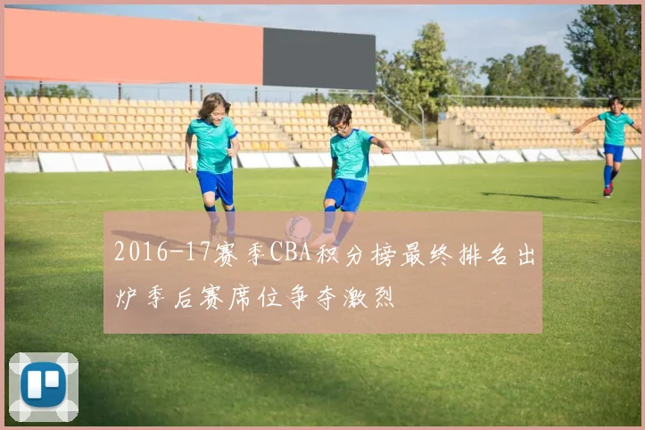 2016-17赛季CBA积分榜最终排名出炉季后赛席位争夺激烈