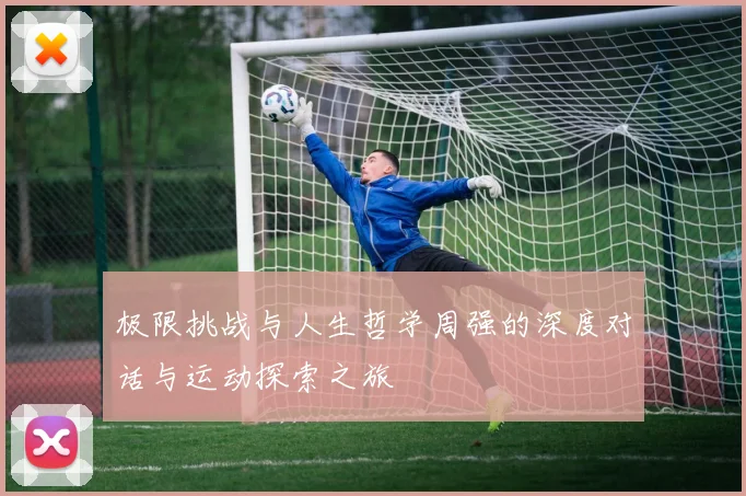 极限挑战与人生哲学周强的深度对话与运动探索之旅