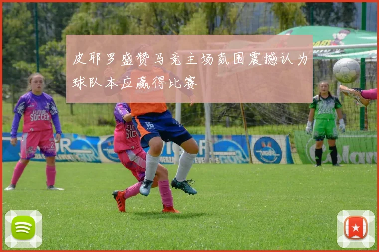 皮耶罗盛赞马竞主场氛围震撼认为球队本应赢得比赛