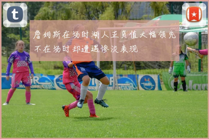 詹姆斯在场时湖人正负值大幅领先不在场时却遭遇惨淡表现