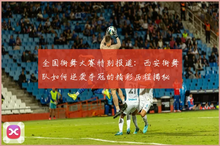 全国街舞大赛特别报道：西安街舞队如何逆袭夺冠的精彩历程揭秘