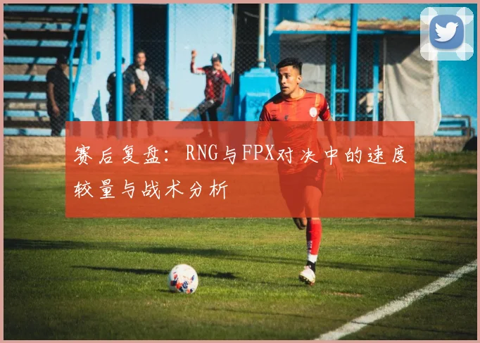 赛后复盘：RNG与FPX对决中的速度较量与战术分析