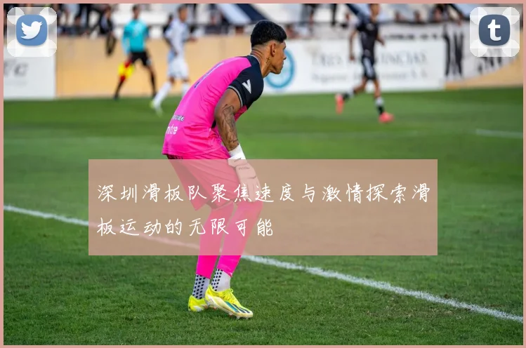 深圳滑板队聚焦速度与激情探索滑板运动的无限可能