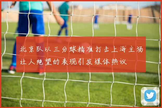 北京队以三分球精准打击上海主场让人绝望的表现引发媒体热议